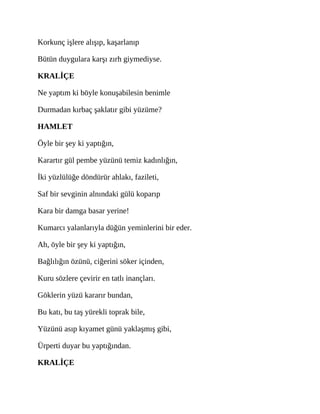 Korkunç işlere alışıp, kaşarlanıp
Bütün duygulara karşı zırh giymediyse.
KRALİÇE
Ne yaptım ki böyle konuşabilesin benimle
Durmadan kırbaç şaklatır gibi yüzüme?
HAMLET
Öyle bir şey ki yaptığın,
Karartır gül pembe yüzünü temiz kadınlığın,
İki yüzlülüğe döndürür ahlakı, fazileti,
Saf bir sevginin alnındaki gülü koparıp
Kara bir damga basar yerine!
Kumarcı yalanlarıyla düğün yeminlerini bir eder.
Ah, öyle bir şey ki yaptığın,
Bağlılığın özünü, ciğerini söker içinden,
Kuru sözlere çevirir en tatlı inançları.
Göklerin yüzü kararır bundan,
Bu katı, bu taş yürekli toprak bile,
Yüzünü asıp kıyamet günü yaklaşmış gibi,
Ürperti duyar bu yaptığından.
KRALİÇE
 