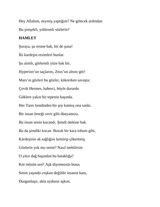 Hey Allahım, neymiş yaptığım? Ne gelecek ardından
Bu şimşekli, yıldırımlı sözlerin?
HAMLET
Şuraya, şu resme bak, bir de şuna!
İki kardeşin resimleri bunlar.
Şu alımlı, görkemli yüze bak bir,
Hyperion’un saçlarını, Zeus’un alnını gör!
Mars’ın gözleri bu gözler, kükrerken savaşta;
Çevik Hermes, haberci, böyle dururdu
Göklere yakın bir tepenin başında.
Her Tanrı kendinden bir şey katmış ona sanki.
Bir insan örneği verir gibi dünyamıza.
Bu insan senin kocandı. Şimdi ötekine bak.
Bu da şimdiki kocan. Bozuk bir kara tohum gibi,
Kardeşinin ak sağlığını kemirip çökertmiş.
Gözlerin yok mu senin? Nasıl inebilirsin
O yüce dağ başından bu bataklığa?
Kör müsün sen? Aşk diyemezsin buna;
Senin yaşında coşkun değildir insanın kanı,
Durgunlaşır, akla uydurur aşkını.
 