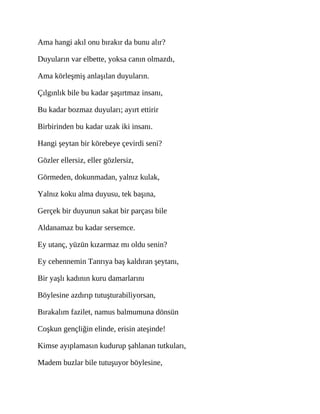 Ama hangi akıl onu bırakır da bunu alır?
Duyuların var elbette, yoksa canın olmazdı,
Ama körleşmiş anlaşılan duyuların.
Çılgınlık bile bu kadar şaşırtmaz insanı,
Bu kadar bozmaz duyuları; ayırt ettirir
Birbirinden bu kadar uzak iki insanı.
Hangi şeytan bir körebeye çevirdi seni?
Gözler ellersiz, eller gözlersiz,
Görmeden, dokunmadan, yalnız kulak,
Yalnız koku alma duyusu, tek başına,
Gerçek bir duyunun sakat bir parçası bile
Aldanamaz bu kadar sersemce.
Ey utanç, yüzün kızarmaz mı oldu senin?
Ey cehennemin Tanrıya baş kaldıran şeytanı,
Bir yaşlı kadının kuru damarlarını
Böylesine azdırıp tutuşturabiliyorsan,
Bırakalım fazilet, namus balmumuna dönsün
Coşkun gençliğin elinde, erisin ateşinde!
Kimse ayıplamasın kudurup şahlanan tutkuları,
Madem buzlar bile tutuşuyor böylesine,
 