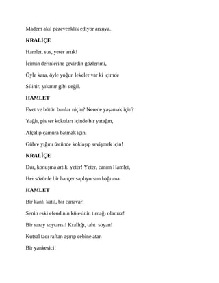 Madem akıl pezevenklik ediyor arzuya.
KRALİÇE
Hamlet, sus, yeter artık!
İçimin derinlerine çevirdin gözlerimi,
Öyle kara, öyle yoğun lekeler var ki içimde
Silinir, yıkanır gibi değil.
HAMLET
Evet ve bütün bunlar niçin? Nerede yaşamak için?
Yağlı, pis ter kokuları içinde bir yatağın,
Alçalıp çamura batmak için,
Gübre yığını üstünde koklaşıp sevişmek için!
KRALİÇE
Dur, konuşma artık, yeter! Yeter, canım Hamlet,
Her sözünle bir hançer saplıyorsun bağrıma.
HAMLET
Bir kanlı katil, bir canavar!
Senin eski efendinin kölesinin tırnağı olamaz!
Bir saray soytarısı! Krallığı, tahtı soyan!
Kutsal tacı raftan aşırıp cebine atan
Bir yankesici!
 