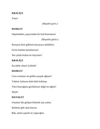 KRALİÇE
Yeter!
(Hayalet girer.)
HAMLET
Süprüntüden, paçavradan bir kral bozuntusu!
(Hayaleti görür.)
Koruyun beni göklerin koruyucu melekleri,
Gerin üstüme kanatlarınızı!
Nur yüzlü kralım ne istiyorlar?
KRALİÇE
Eyvahlar olsun! Çıldırdı!
HAMLET
Ceza vermeye mi geldin uyuşuk oğluna?
Vaktini, kafasını kötü kötü kullanıp
Yüce buyruğunu geciktiriyor değil mi oğlun?
Söyle!
HAYALET
Unutma! Bu gelişim bilemek için yalnız
Körlenir gibi olan hıncını.
Bak, annen şaşırdı ne yapacağını
 