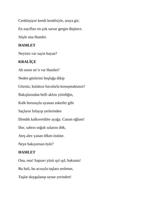 Cenkleşiyor kendi kendisiyle, araya gir;
En zayıfları en çok sarsar gergin düşünce.
Söyle ona Hamlet.
HAMLET
Neyiniz var sayın bayan?
KRALİÇE
Ah senin ne’n var Hamlet?
Neden gözlerini boşluğa dikip
Gözsüz, kulaksız havalarla konuşmaktasın?
Bakışlarından belli aklını yitirdiğin,
Kalk borusuyla uyanan askerler gibi
Saçların fırlayıp yerlerinden
Dimdik kalkıverdiler ayağa. Canım oğlum!
Dur, sabrın soğuk sularını dök,
Ateş alev yanan öfken üstüne.
Neye bakıyorsun öyle?
HAMLET
Ona, ona! Sapsarı yüzü ışıl ışıl, baksana!
Bu hali, bu acısıyla taşlara seslense,
Taşlar duygulanıp oynar yerinden!
 
