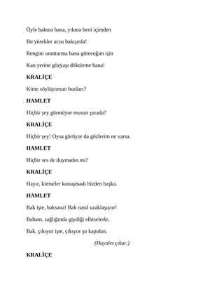 Öyle bakma bana, yıkma beni içimden
Bu yürekler acısı bakışınla!
Rengini unutturma bana göreceğim işin
Kan yerine gözyaşı döktürme bana!
KRALİÇE
Kime söylüyorsun bunları?
HAMLET
Hiçbir şey görmüyor musun şurada?
KRALİÇE
Hiçbir şey! Oysa görüyor da gözlerim ne varsa.
HAMLET
Hiçbir ses de duymadın mı?
KRALİÇE
Hayır, kimseler konuşmadı bizden başka.
HAMLET
Bak işte, baksana! Bak nasıl uzaklaşıyor!
Babam, sağlığında giydiği elbiselerle,
Bak. çıkıyor işte, çıkıyor şu kapıdan.
(Hayalet çıkar.)
KRALİÇE
 