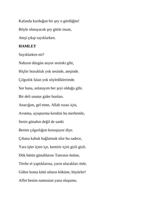 Kafanda kurduğun bir şey o gördüğün!
Böyle olmayacak şey görür insan,
Ateşi çıkıp sayıklarken.
HAMLET
Sayıklarken mi?
Nabzım düzgün atıyor seninki gibi,
Hiçbir bozukluk yok sesinde, ateşinde.
Çılgınlık falan yok söylediklerimde.
Sor bana, anlatayım her şeyi olduğu gibi.
Bir deli unutur gider bunları.
Anacığım, gel etme, Allah rızası için,
Avutma, uyuşturma kendini bu merhemle,
Senin günahın değil de sanki
Benim çılgınlığım konuşuyor diye.
Çıbana kabuk bağlatmak olur bu sadece,
Yara işler içten içe, kemirir içini gizli gizli.
Dök bütün günahlarını Tanrının önüne,
Tövbe et yaptıklarına, yarın olacakları önle.
Gübre koma kötü otların köküne, büyürler!
Affet benim namustan yana oluşumu.
 