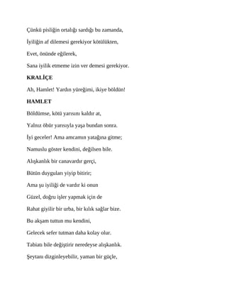 Çünkü pisliğin ortalığı sardığı bu zamanda,
İyiliğin af dilemesi gerekiyor kötülükten,
Evet, önünde eğilerek,
Sana iyilik etmeme izin ver demesi gerekiyor.
KRALİÇE
Ah, Hamlet! Yardın yüreğimi, ikiye böldün!
HAMLET
Böldümse, kötü yarısını kaldır at,
Yalnız öbür yarısıyla yaşa bundan sonra.
İyi geceler! Ama amcamın yatağına gitme;
Namuslu göster kendini, değilsen bile.
Alışkanlık bir canavardır gerçi,
Bütün duyguları yiyip bitirir;
Ama şu iyiliği de vardır ki onun
Güzel, doğru işler yapmak için de
Rahat giyilir bir urba, bir kılık sağlar bize.
Bu akşam tuttun mu kendini,
Gelecek sefer tutman daha kolay olur.
Tabiatı bile değiştirir neredeyse alışkanlık.
Şeytanı dizginleyebilir, yaman bir güçle,
 