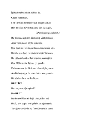İçimizden büsbütün atabilir de.
Gecen hayrolsun.
Sen Tanrının rahmetine can attığın zaman,
Ben de senin hayır dualarına can atacağım.
(Polonius’u göstererek.)
Bu mutsuza gelince, pişmanım yaptığımdan.
Ama Tanrı istedi böyle olmasını:
Onu benimle, beni onunla cezalandırmak için.
Hem belası, hem elçisi olmam için Tanrının.
Bu işi bana bırak, elbet hesabını vereceğim
Onu öldürmenin. Tekrar iyi geceler!
Zalim oluşum iyi bir insan olmak için yalnız.
Acı bir başlangıç bu, ama beteri var gelecek...
Bir sözüm daha var kraliçem.
KRALİÇE
Ben ne yapacağım şimdi?
HAMLET
Benim dediklerimi değil tabii, sakın ha!
Bırak, o et yığını kral çeksin yatağına seni:
Yanağını çimdiklesin, fareciğim desin sana!
 