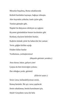 Mezarlar boşalmış, Roma sokaklarında
Kefenli hortlaklar kaynaşır, bağrışır olmuştu.
Alev kuyruklu yıldızlar, kanlı çiyler gibi,
Tutulan güneşler gibi,
Neptün’ün dünyasını etkileyen ay ışığının
Kıyamet günündekine benzer kısılmaları gibi
Korkunç olayların belirtileri bunlar;
Kaderin önünde yürür bu haberciler her zaman:
Yerin, göğün birlikte açtığı
Felaket falları bunlar
Yurdumuza, yurttaşlarımıza!
(Hayalet görünür yeniden.)
Ama durun, bakın, geliyor yine!
Çarpsa da beni keseceğim yolunu;
Dur olduğun yerde, görüntü!
(Ellerini uzatır.)
Sesin varsa, kullanabiliyorsan sesini,
Konuş benimle. Bir şey varsa yapılacak
Senin rahatlaman, benim kurtulmam için,
Söyle! Gerçekten varsa bir bela
 