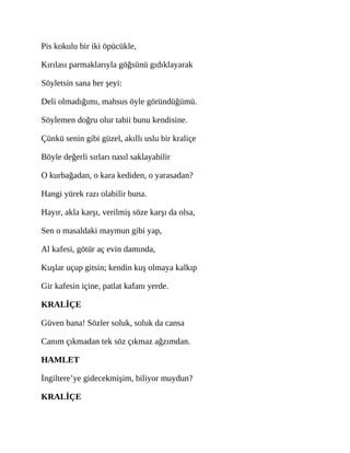 Pis kokulu bir iki öpücükle,
Kırılası parmaklarıyla göğsünü gıdıklayarak
Söyletsin sana her şeyi:
Deli olmadığımı, mahsus öyle göründüğümü.
Söylemen doğru olur tabii bunu kendisine.
Çünkü senin gibi güzel, akıllı uslu bir kraliçe
Böyle değerli sırları nasıl saklayabilir
O kurbağadan, o kara kediden, o yarasadan?
Hangi yürek razı olabilir buna.
Hayır, akla karşı, verilmiş söze karşı da olsa,
Sen o masaldaki maymun gibi yap,
Al kafesi, götür aç evin damında,
Kuşlar uçup gitsin; kendin kuş olmaya kalkıp
Gir kafesin içine, patlat kafanı yerde.
KRALİÇE
Güven bana! Sözler soluk, soluk da cansa
Canım çıkmadan tek söz çıkmaz ağzımdan.
HAMLET
İngiltere’ye gidecekmişim, biliyor muydun?
KRALİÇE
 