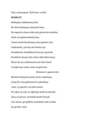 Sahi, unutmuştum: Öyle karar verildi.
HAMLET
Mektuplar mühürlenmiş bile.
İki okul arkadaşımı katıyorlar bana,
İki engerek yılanına daha çok güvenirim onlardan.
Onlar yol gösterecekmiş bana,
Tuzak nerede kurulmuşsa oraya gitmem için.
Götürsünler, çok hoş olur benim için
Kundakçıları kundaklarıyla havaya uçurmak.
Kazdıkları kuyuyu ben onlara daha derin kazıp
İkisini de aya yollamazsam yuf olsun bana!
Tuzağa karşı tuzak, aman ne güzel şey.
(Polonius’u göstererek.)
Bununla başlayalım pılıyı pırtıyı toplamaya,
Çekip bir yana götüreyim bu işkembeyi.
Anne, iyi geceler, son defa olarak.
Ne rahat, ne uslu, ne ağırbaşlı şimdi bu devletli,
Oysa ne geveze, ne budala herifin biriydi.
Gel, hazret, gel gidelim, kurtulalım artık senden.
İyi geceler, anne.
 
