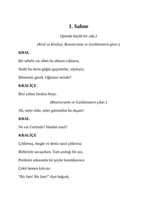 1. Sahne
(Şatoda büyük bir oda.)
(Kral ve Kraliçe, Rosencrantz ve Guildenstern girer.)
KRAL
Bir sebebi var elbet bu ahların vahların,
Nedir bu derin göğüs geçirmeler, söyleyin,
Bilmemiz gerek. Oğlunuz nerede?
KRALİÇE
Bizi yalnız bırakın biraz.
(Rosencrantz ve Guildenstern çıkar.)
Ah, neler oldu, neler görmedim bu akşam!
KRAL
Ne var Gertrude? Hamlet nasıl?
KRALİÇE
Çıldırmış, rüzgâr ve deniz nasıl çıldırırsa
Birbiriyle savaşırken. Tam azıttığı bir ara,
Perdenin arkasında bir şeyler kımıldayınca
Çekti hemen kılıcını:
“Bir fare! Bir fare!” diye bağırdı,
 