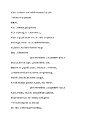 Kaba madenler arasında bir tutam altın gibi:
Vahlanıyor yaptığına.
KRAL
Gel, Gertrude, gel gidelim!
Gün ışığı dağlara vurur vurmaz,
Gemi alıp götürecek onu. Bu kanlı işe gelince,
Bütün gücümüzü ve kafamızı kullanarak,
Uyutmalı, kitaba uydurmalı bu işi.
Hey Guildenstern!
(Rosencrantz ve Guildenstern girer.)
Dostlar, koşun; başka yardımcılar da alın,
Hamlet bir çılgınlık anında Polonius’u öldürmüş,
Annesinin odasından alıp bir yere götürmüş.
Bulun kendisini, tatlılıkla konuşun,
Cesedi kiliseye götürün. Çabuk, rica ederim.
(Rosencrantz ve Guildenstern çıkar.)
Gel Gertrude, en akıllı dostlarımızı çağıralım.
Bildirelim onlara ne yapmak istediğimizi
Ve başımıza gelen bu aksiliği.
Bir iftira atılmaya görsün ortaya,
 