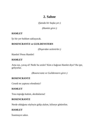 2. Sahne
(Şatoda bir başka yer.)
(Hamlet girer.)
HAMLET
İyi bir yer buldum saklayacak.
ROSENCRANTZ ve GUILDENSTERN
(Dışarıdan seslenirler.)
Hamlet! Prens Hamlet!
HAMLET
Ama sus, yavaş ol! Nedir bu sesler? Kim o bağıran Hamlet diye? Ha işte,
geliyorlar.
(Rosencrantz ve Guildenstern girer.)
ROSENCRANTZ
Cesedi ne yaptınız efendimiz?
HAMLET
Toza toprağa kattım, akrabalarına!
ROSENCRANTZ
Nerde olduğunu söyleyin gidip alalım, kiliseye götürelim.
HAMLET
İnanmayın sakın.
 