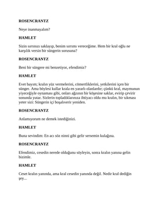 ROSENCRANTZ
Neye inanmayalım?
HAMLET
Sizin sırrınızı saklayıp, benim sırrımı vereceğime. Hem bir kral oğlu ne
karşılık versin bir süngerin sorusuna?
ROSENCRANTZ
Beni bir süngere mi benzetiyor, efendimiz?
HAMLET
Evet bayım; kralın yüz vermelerini, cömertliklerini, yetkilerini içen bir
sünger. Ama böylesi kullar krala en yararlı olanlardır; çünkü kral, maymunun
yiyeceğiyle oynaması gibi, onları ağzının bir köşesine saklar, evirip çevirir
sonunda yutar. Sizlerin topladıklarınıza ihtiyacı oldu mu kralın, bir sıkması
yeter sizi: Süngerin içi boşalıverir yeniden.
ROSENCRANTZ
Anlamıyorum ne demek istediğinizi.
HAMLET
Buna sevindim: En acı söz ninni gibi gelir sersemin kulağına.
ROSENCRANTZ
Efendimiz, cesedin nerede olduğunu söyleyin, sonra kralın yanına gelin
bizimle.
HAMLET
Ceset kralın yanında, ama kral cesedin yanında değil. Nedir kral dediğin
şey...
 