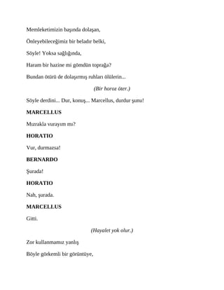 Memleketimizin başında dolaşan,
Önleyebileceğimiz bir beladır belki,
Söyle! Yoksa sağlığında,
Haram bir hazine mi gömdün toprağa?
Bundan ötürü de dolaşırmış ruhları ölülerin...
(Bir horoz öter.)
Söyle derdini... Dur, konuş... Marcellus, durdur şunu!
MARCELLUS
Mızrakla vurayım mı?
HORATIO
Vur, durmazsa!
BERNARDO
Şurada!
HORATIO
Nah, şurada.
MARCELLUS
Gitti.
(Hayalet yok olur.)
Zor kullanmamız yanlış
Böyle görkemli bir görüntüye,
 