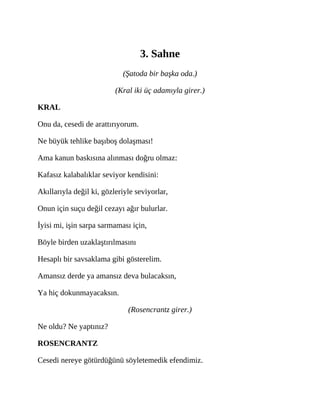 3. Sahne
(Şatoda bir başka oda.)
(Kral iki üç adamıyla girer.)
KRAL
Onu da, cesedi de arattırıyorum.
Ne büyük tehlike başıboş dolaşması!
Ama kanun baskısına alınması doğru olmaz:
Kafasız kalabalıklar seviyor kendisini:
Akıllarıyla değil ki, gözleriyle seviyorlar,
Onun için suçu değil cezayı ağır bulurlar.
İyisi mi, işin sarpa sarmaması için,
Böyle birden uzaklaştırılmasını
Hesaplı bir savsaklama gibi gösterelim.
Amansız derde ya amansız deva bulacaksın,
Ya hiç dokunmayacaksın.
(Rosencrantz girer.)
Ne oldu? Ne yaptınız?
ROSENCRANTZ
Cesedi nereye götürdüğünü söyletemedik efendimiz.
 