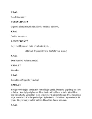 KRAL
Kendisi nerede?
ROSENCRANTZ
Dışarıda efendimiz; elimiz altında, emrinizi bekliyor.
KRAL
Getirin karşımıza.
ROSENCRANTZ
Hey, Guildenstern! Getir efendimizi içeri.
(Hamlet, Guildenstern ve başkalarıyla girer.)
KRAL
Evet Hamlet? Polonius nerde?
HAMLET
Yemekte.
KRAL
Yemekte mi? Nerede yemekte?
HAMLET
Yediği yerde değil, kendisinin yem olduğu yerde. Oturuma çağrılmış bir sürü
politikacı kurt üşüşmüş başına. Kurt dedin mi kralların kralıdır yiyicilikte.
Biz bütün başka yaratıkları niçin semirtiriz? Bizi semirtsinler diye. Kendimizi
niçin semirtiriz? Kurtlar yesin diye. Şişko kralla cılız dilenci aynı sofrada iki
çeşni, iki ayrı kap yemektir sadece. Olacakları budur sonunda.
KRAL
 