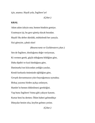 için, anamız. Haydi yola, İngiltere’ye!
(Çıkar.)
KRAL
Adım adım izleyin onu; hemen bindirin gemiye.
Uzatmayın işi, bu gece gitmiş olacak buradan.
Haydi! Bu defter dürüldü, mühürlendi her yanıyla.
Sizi göreyim, çabuk olun!
(Rosencrantz ve Guildenstern çıkar.)
Sen de İngiltere, dostluğuma değer veriyorsan,
Ki vermen gerek, güçlü olduğumu bildiğine göre,
Daha dipdiri ve kızıl durduğuna göre,
Danimarka’nın kılıcından yediğin yaralar,
Kendi korkunla önümüzde eğildiğine göre,
Gevşek davranmazsın yüce buyruğumuza uymakta;
Birkaç yazımız birden açıkça anlatıyor,
Hamlet’in hemen öldürülmesi gerektiğini.
Yap bunu İngiltere! Sıtma gibi yakıyor kanımı.
Kurtar beni bu dertten. Ölüm haberi gelmedikçe
Dünyalar benim olsa, keyfim gelmez yerine.
(Çıkar.)
 