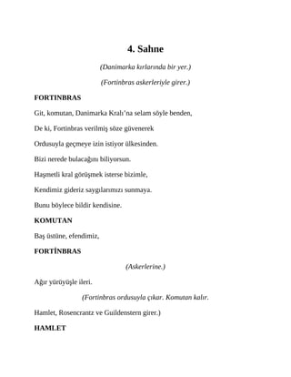 4. Sahne
(Danimarka kırlarında bir yer.)
(Fortinbras askerleriyle girer.)
FORTINBRAS
Git, komutan, Danimarka Kralı’na selam söyle benden,
De ki, Fortinbras verilmiş söze güvenerek
Ordusuyla geçmeye izin istiyor ülkesinden.
Bizi nerede bulacağını biliyorsun.
Haşmetli kral görüşmek isterse bizimle,
Kendimiz gideriz saygılarımızı sunmaya.
Bunu böylece bildir kendisine.
KOMUTAN
Baş üstüne, efendimiz,
FORTİNBRAS
(Askerlerine.)
Ağır yürüyüşle ileri.
(Fortinbras ordusuyla çıkar. Komutan kalır.
Hamlet, Rosencrantz ve Guildenstern girer.)
HAMLET
 