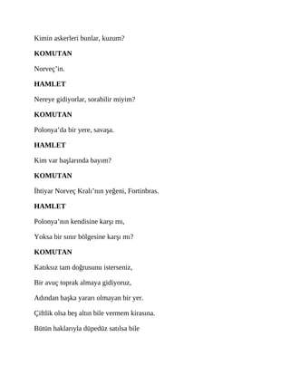 Kimin askerleri bunlar, kuzum?
KOMUTAN
Norveç’in.
HAMLET
Nereye gidiyorlar, sorabilir miyim?
KOMUTAN
Polonya’da bir yere, savaşa.
HAMLET
Kim var başlarında bayım?
KOMUTAN
İhtiyar Norveç Kralı’nın yeğeni, Fortinbras.
HAMLET
Polonya’nın kendisine karşı mı,
Yoksa bir sınır bölgesine karşı mı?
KOMUTAN
Katıksız tam doğrusunu isterseniz,
Bir avuç toprak almaya gidiyoruz,
Adından başka yararı olmayan bir yer.
Çiftlik olsa beş altın bile vermem kirasına.
Bütün haklarıyla düpedüz satılsa bile
 