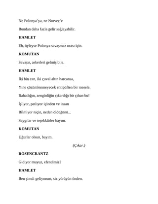 Ne Polonya’ya, ne Norveç’e
Bundan daha fazla gelir sağlayabilir.
HAMLET
Eh, öyleyse Polonya savaşmaz orası için.
KOMUTAN
Savaşır, askerleri gelmiş bile.
HAMLET
İki bin can, iki çuval altın harcansa,
Yine çözümlenmeyecek entipüften bir mesele.
Rahatlığın, zenginliğin çıkardığı bir çıban bu!
İşliyor, patlıyor içinden ve insan
Bilmiyor niçin, neden öldüğünü...
Saygılar ve teşekkürler bayım.
KOMUTAN
Uğurlar olsun, bayım.
(Çıkar.)
ROSENCRANTZ
Gidiyor muyuz, efendimiz?
HAMLET
Ben şimdi geliyorum, siz yürüyün önden.
 