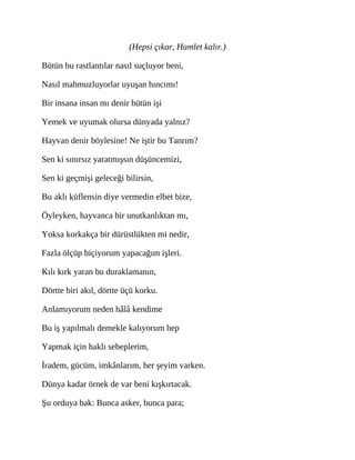 (Hepsi çıkar, Hamlet kalır.)
Bütün bu rastlantılar nasıl suçluyor beni,
Nasıl mahmuzluyorlar uyuşan hıncımı!
Bir insana insan mı denir bütün işi
Yemek ve uyumak olursa dünyada yalnız?
Hayvan denir böylesine! Ne iştir bu Tanrım?
Sen ki sınırsız yaratmışsın düşüncemizi,
Sen ki geçmişi geleceği bilirsin,
Bu aklı küflensin diye vermedin elbet bize,
Öyleyken, hayvanca bir unutkanlıktan mı,
Yoksa korkakça bir dürüstlükten mi nedir,
Fazla ölçüp biçiyorum yapacağım işleri.
Kılı kırk yaran bu duraklamanın,
Dörtte biri akıl, dörtte üçü korku.
Anlamıyorum neden hâlâ kendime
Bu iş yapılmalı demekle kalıyorum hep
Yapmak için haklı sebeplerim,
İradem, gücüm, imkânlarım, her şeyim varken.
Dünya kadar örnek de var beni kışkırtacak.
Şu orduya bak: Bunca asker, bunca para;
 