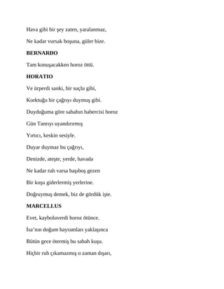 Hava gibi bir şey zaten, yaralanmaz,
Ne kadar vursak boşuna, güler bize.
BERNARDO
Tam konuşacakken horoz öttü.
HORATIO
Ve ürperdi sanki, bir suçlu gibi,
Korktuğu bir çağrıyı duymuş gibi.
Duyduğuma göre sabahın habercisi horoz
Gün Tanrıyı uyandırırmış
Yırtıcı, keskin sesiyle.
Duyar duymaz bu çağrıyı,
Denizde, ateşte, yerde, havada
Ne kadar ruh varsa başıboş gezen
Bir koşu giderlermiş yerlerine.
Doğruymuş demek, biz de gördük işte.
MARCELLUS
Evet, kayboluverdi horoz ötünce.
İsa’nın doğum bayramları yaklaşınca
Bütün gece ötermiş bu sabah kuşu.
Hiçbir ruh çıkamazmış o zaman dışarı,
 