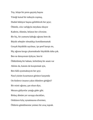 Toy, körpe bir prens geçmiş başına
Yüreği kutsal bir tutkuyla coşmuş,
Dudak büküyor başına gelebilecek her şeye;
Ölümlü, cılız varlığıyla meydana okuyor
Kaderin, ölümün, belanın her cilvesine.
Bir hiç, bir yumurta kabuğu uğruna hem de.
Büyük sebepler olmadıkça kımıldanmamak
Gerçek büyüklük sayılmaz, işe şeref karıştı mı,
Hiç uğruna kavga çıkarmaktadır büyüklük daha çok.
Ben ne duruyorum öyleyse, ben ki
Öldürülmüş bir babam, kirletilmiş bir anam var
Aklımı da, kanımı da kızıştırmak için,
Ben hâlâ uyutmaktayım her şeyi.
Nasıl yüzüm kızarmasın görünce karşımda
On binlerce insanın yakın ölümlere gittiğini?
Bir esinti uğruna, şan olsun diye,
Mezara gidiyorlar yatağa gider gibi.
Birkaç dönüm yer savaşıp alacakları,
Orduların kılıç oynatmasına elvermez,
Ölülerin gömülmesine yetmez bir avuç toprak.
 