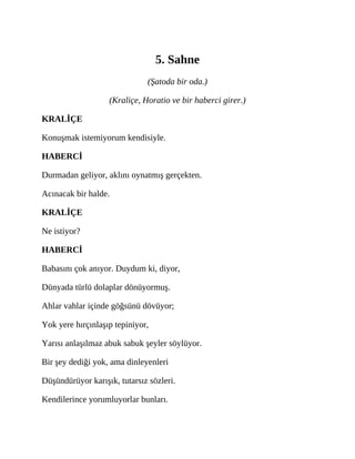 5. Sahne
(Şatoda bir oda.)
(Kraliçe, Horatio ve bir haberci girer.)
KRALİÇE
Konuşmak istemiyorum kendisiyle.
HABERCİ
Durmadan geliyor, aklını oynatmış gerçekten.
Acınacak bir halde.
KRALİÇE
Ne istiyor?
HABERCİ
Babasını çok anıyor. Duydum ki, diyor,
Dünyada türlü dolaplar dönüyormuş.
Ahlar vahlar içinde göğsünü dövüyor;
Yok yere hırçınlaşıp tepiniyor,
Yarısı anlaşılmaz abuk sabuk şeyler söylüyor.
Bir şey dediği yok, ama dinleyenleri
Düşündürüyor karışık, tutarsız sözleri.
Kendilerince yorumluyorlar bunları.
 