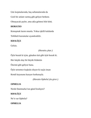 Göz kırpmalarında, baş sallamalarında da
Gizli bir anlam varmış gibi geliyor herkese.
Olmayacak şeyler, ama akla gelmesi bile kötü.
HORATIO
Konuşmak lazım onunla. Yoksa işkilli kafalarda
Tehlikeli kuruntular uyandırabilir.
KRALİÇE
Gelsin.
(Horatio çıkar.)
Öyle bozuk ki içim, günahın özü gibi öyle bozuk ki.
Her küçük olay bir büyük felaketin
Öncüsü gibi geliyor bana.
Öyle sersemce kuşkulu oluyor ki suçlu insan
Kendi kuyusunu kazıyor korkusuyla.
(Horatio Ophelia’yla girer.)
OPHELIA
Nerde Danimarka’nın güzel kraliçesi?
KRALİÇE
Ne’n var Ophelia?
OPHELIA
 