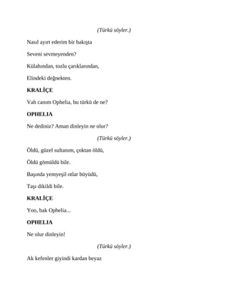 (Türkü söyler.)
Nasıl ayırt ederim bir bakışta
Seveni sevmeyenden?
Külahından, tozlu çarıklarından,
Elindeki değnekten.
KRALİÇE
Vah canım Ophelia, bu türkü de ne?
OPHELIA
Ne dediniz? Aman dinleyin ne olur?
(Türkü söyler.)
Öldü, güzel sultanım, çoktan öldü,
Öldü gömüldü bile.
Başında yemyeşil otlar büyüdü,
Taşı dikildi bile.
KRALİÇE
Yoo, bak Ophelia...
OPHELIA
Ne olur dinleyin!
(Türkü söyler.)
Ak kefenler giyindi kardan beyaz
 