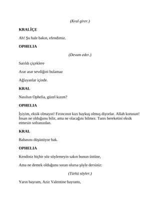 (Kral girer.)
KRALİÇE
Ah! Şu hale bakın, efendimiz.
OPHELIA
(Devam eder.)
Sarıldı çiçeklere
Arar arar sevdiğini bulamaz
Ağlayanlar içinde.
KRAL
Nasılsın Ophelia, güzel kızım?
OPHELIA
İyiyim, eksik olmayın! Fırıncının kızı baykuş olmuş diyorlar. Allah korusun!
İnsan ne olduğunu bilir, ama ne olacağını bilmez. Tanrı bereketini eksik
etmesin sofranızdan.
KRAL
Babasını düşünüyor bak.
OPHELIA
Kendiniz hiçbir söz söylemeyin sakın bunun üstüne,
Ama ne demek olduğunu soran olursa şöyle dersiniz:
(Türkü söyler.)
Yarın bayram, Aziz Valentine bayramı,
 