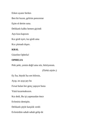 Erken uyanır herkes
Ben bir kızım, gelirim pencerene
Eşim ol derim sana.
Delikanlı kalktı hemen giyindi
Açtı kıza kapısını
Kız girdi içeri, kız girdi ama
Kız çıkmadı dışarı.
KRAL
Güzelim Ophelia!
OPHELIA
Peki peki, yemin değil ama söz, bitiriyorum.
(Türkü söyler.)
Ey İsa, büyük İsa sen bilirsin,
Ayıp, ne ayıp şey bu
Fırsat bulan her genç yapıyor bunu
Yüzü kızarmaksızın.
Kız dedi, Bu işi yapmazdan önce
Evleniriz demiştin.
Delikanlı şöyle karşılık verdi:
Evlenirdim sabah sabah gelip de
 
