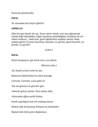 Koynuma girmeseydin.
KRAL
Ne zamandan beri böyle Ophelia?
OPHELIA
Elbet bir gün düzelir her şey. İnsan sabırlı olmalı; evet ama ağlamamak
elimde değil düşündükçe soğuk topraklara gömüldüğünü. Kardeşim de alır
haberi nerdeyse... Hadi artık, güzel öğütlerinize teşekkür ederim. Hadi,
arabam gelsin! Geceniz hayrolsun, bayanlar, iyi geceler, güzel bayanlar, iyi
geceler, iyi geceler!
(Çıkar.)
KRAL
Peşini bırakmayın, göz kulak olun, rica ederim.
(Horatio çıkar.)
Ah, büyük acıların zehri bu işte;
Babasının ölümü bütün bu zehrin kaynağı.
Gertrude, Gertrude, acılar geldi mi
Tek tek gelmiyor ki gözcüler gibi,
Tümenle geliyor dertler. Önce babası öldü,
Arkasından oğlun ayrıldı birden,
Kendi azgınlığıyla hak etti uzaklaştırılmayı.
Derken halk da huylanıp Polonius’un ölümünden
Başladı kötü kötü şeyler düşünmeye,
 
