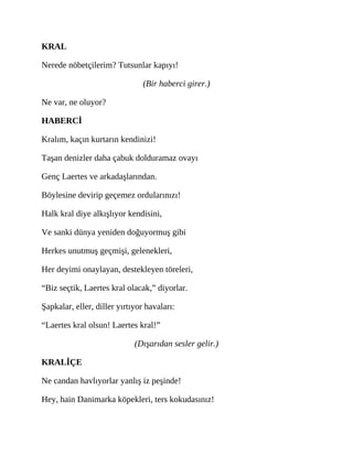 KRAL
Nerede nöbetçilerim? Tutsunlar kapıyı!
(Bir haberci girer.)
Ne var, ne oluyor?
HABERCİ
Kralım, kaçın kurtarın kendinizi!
Taşan denizler daha çabuk dolduramaz ovayı
Genç Laertes ve arkadaşlarından.
Böylesine devirip geçemez ordularınızı!
Halk kral diye alkışlıyor kendisini,
Ve sanki dünya yeniden doğuyormuş gibi
Herkes unutmuş geçmişi, gelenekleri,
Her deyimi onaylayan, destekleyen töreleri,
“Biz seçtik, Laertes kral olacak,” diyorlar.
Şapkalar, eller, diller yırtıyor havaları:
“Laertes kral olsun! Laertes kral!”
(Dışarıdan sesler gelir.)
KRALİÇE
Ne candan havlıyorlar yanlış iz peşinde!
Hey, hain Danimarka köpekleri, ters kokudasınız!
 
