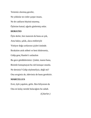 Tertemiz olurmuş geceler,
Ne yıldızlar ne cinler çarpar insanı,
Ne de cadıların büyüsü tutarmış.
Öylesine kutsal, uğurlu günlermiş onlar.
HORATIO
Öyle derler, ben inanırım da buna az çok,
Ama bakın, şafak, alaca etekleriyle
Yürüyor doğu sırtlarının çiyleri üstünde.
Bırakalım artık nöbeti ve beni dinlerseniz,
Gidip genç Hamlet’e anlatalım
Bu gece gördüklerimizi. Çünkü, inanın bana,
Bizimle konuşmayan bu ruh konuşur onunla.
Ne dersiniz? Gidip söylemeliyiz, değil mi?
Ona sevgimiz de, ödevimiz de bunu gerektirir.
MARCELLUS
Evet, öyle yapalım, gelin. Ben biliyorum da
Onu en kolay nerede bulacağımı bu sabah.
(Çıkarlar.)
 