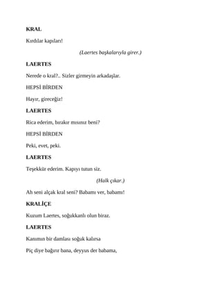 KRAL
Kırdılar kapıları!
(Laertes başkalarıyla girer.)
LAERTES
Nerede o kral?.. Sizler girmeyin arkadaşlar.
HEPSİ BİRDEN
Hayır, gireceğiz!
LAERTES
Rica ederim, bırakır mısınız beni?
HEPSİ BİRDEN
Peki, evet, peki.
LAERTES
Teşekkür ederim. Kapıyı tutun siz.
(Halk çıkar.)
Ah seni alçak kral seni? Babamı ver, babamı!
KRALİÇE
Kuzum Laertes, soğukkanlı olun biraz.
LAERTES
Kanımın bir damlası soğuk kalırsa
Piç diye bağırır bana, deyyus der babama,
 