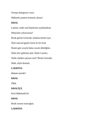 Orospu damgasını vurur
Mübarek anamın tertemiz alnına!
KRAL
Laertes, nedir seni böylesine ayaklandıran
Dünyaları yıkarcasına?
Bırak gelsin Gertrude, korkma benim için.
Öyle tanrısal güçler korur ki bir kralı
İhanet göz ucuyla bakar ancak dilediğine,
Daha ileri gidemez pek. Söyle Laertes,
Nedir çileden çıkaran seni? Bırak Gertrude,
Hadi, söyle dostum.
LAERTES
Babam nerede?
KRAL
Öldü.
KRALİÇE
Kral öldürmedi ki!
KRAL
Bırak sorsun soracağını.
LAERTES
 