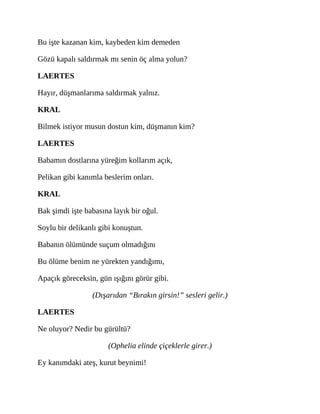 Bu işte kazanan kim, kaybeden kim demeden
Gözü kapalı saldırmak mı senin öç alma yolun?
LAERTES
Hayır, düşmanlarıma saldırmak yalnız.
KRAL
Bilmek istiyor musun dostun kim, düşmanın kim?
LAERTES
Babamın dostlarına yüreğim kollarım açık,
Pelikan gibi kanımla beslerim onları.
KRAL
Bak şimdi işte babasına layık bir oğul.
Soylu bir delikanlı gibi konuştun.
Babanın ölümünde suçum olmadığını
Bu ölüme benim ne yürekten yandığımı,
Apaçık göreceksin, gün ışığını görür gibi.
(Dışarıdan “Bırakın girsin!” sesleri gelir.)
LAERTES
Ne oluyor? Nedir bu gürültü?
(Ophelia elinde çiçeklerle girer.)
Ey kanımdaki ateş, kurut beynimi!
 
