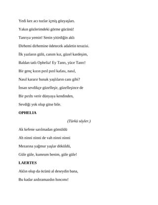 Yedi kez acı tuzlar içmiş gözyaşları.
Yakın gözlerimdeki görme gücünü!
Tanrıya yemin! Senin yitirdiğin aklı
Dirhemi dirhemine ödetecek adaletin terazisi.
İlk yazların gülü, canım kız, güzel kardeşim,
Baldan tatlı Ophelia! Ey Tanrı, yüce Tanrı!
Bir genç kızın pırıl pırıl kafası, nasıl,
Nasıl kararır bunak yaşlıların canı gibi?
İnsan sevdikçe güzelleşir, güzelleşince de
Bir pırıltı verir dünyaya kendinden,
Sevdiği yok olup gitse bile.
OPHELIA
(Türkü söyler.)
Ak kefene sarılmadan gömüldü
Ah ninni ninni de vah ninni ninni
Mezarına yağmur yaşlar döküldü,
Güle güle, kumrum benim, güle güle!
LAERTES
Aklın olup da öcünü al deseydin bana,
Bu kadar azdıramazdın hıncımı!
 