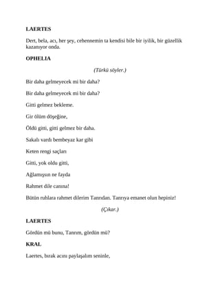 LAERTES
Dert, bela, acı, her şey, cehennemin ta kendisi bile bir iyilik, bir güzellik
kazanıyor onda.
OPHELIA
(Türkü söyler.)
Bir daha gelmeyecek mi bir daha?
Bir daha gelmeyecek mi bir daha?
Gitti gelmez bekleme.
Gir ölüm döşeğine,
Öldü gitti, gitti gelmez bir daha.
Sakalı vardı bembeyaz kar gibi
Keten rengi saçları
Gitti, yok oldu gitti,
Ağlamışsın ne fayda
Rahmet dile canına!
Bütün ruhlara rahmet dilerim Tanrıdan. Tanrıya emanet olun hepiniz!
(Çıkar.)
LAERTES
Gördün mü bunu, Tanrım, gördün mü?
KRAL
Laertes, bırak acını paylaşalım seninle,
 