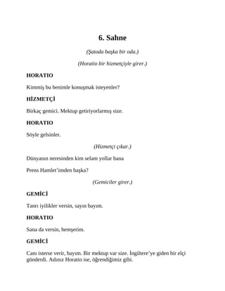 6. Sahne
(Şatoda başka bir oda.)
(Horatio bir hizmetçiyle girer.)
HORATIO
Kimmiş bu benimle konuşmak isteyenler?
HİZMETÇİ
Birkaç gemici. Mektup getiriyorlarmış size.
HORATIO
Söyle gelsinler.
(Hizmetçi çıkar.)
Dünyanın neresinden kim selam yollar bana
Prens Hamlet’imden başka?
(Gemiciler girer.)
GEMİCİ
Tanrı iyilikler versin, sayın bayım.
HORATIO
Sana da versin, hemşerim.
GEMİCİ
Canı isterse verir, bayım. Bir mektup var size. İngiltere’ye giden bir elçi
gönderdi. Adınız Horatio ise, öğrendiğimiz gibi.
 