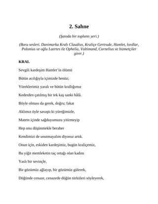 2. Sahne
(Şatoda bir toplantı yeri.)
(Boru sesleri. Danimarka Kralı Claudius, Kraliçe Gertrude, Hamlet, lordlar,
Polonius ve oğlu Laertes ile Ophelia, Voltimand, Cornelius ve hizmetçiler
girer.)
KRAL
Sevgili kardeşim Hamlet’in ölümü
Bütün acılığıyla içimizde henüz;
Yüreklerimiz yaralı ve bütün krallığımız
Kederden çatılmış bir tek kaş sanki hâlâ.
Böyle olması da gerek, doğru; fakat
Aklımız öyle savaştı ki yüreğimizle,
Matem içinde sağduyumuzu yitirmeyip
Hep onu düşünmekle beraber
Kendimizi de unutmayalım diyoruz artık.
Onun için, eskiden kardeşimiz, bugün kraliçemiz,
Bu yiğit memleketin taç ortağı olan kadını
Yaslı bir sevinçle,
Bir gözümüz ağlayıp, bir gözümüz gülerek,
Düğünde cenaze, cenazede düğün türküleri söyleyerek,
 