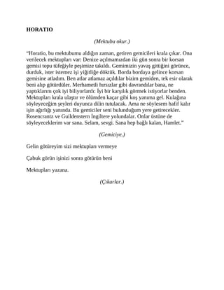 HORATIO
(Mektubu okur.)
“Horatio, bu mektubumu aldığın zaman, getiren gemicileri krala çıkar. Ona
verilecek mektupları var: Denize açılmamızdan iki gün sonra bir korsan
gemisi topu tüfeğiyle peşimize takıldı. Gemimizin yavaş gittiğini görünce,
durduk, ister istemez işi yiğitliğe döktük. Borda bordaya gelince korsan
gemisine atladım. Ben atlar atlamaz açıldılar bizim gemiden, tek esir olarak
beni alıp götürdüler. Merhametli hırsızlar gibi davrandılar bana, ne
yaptıklarını çok iyi biliyorlardı: İyi bir karşılık görmek istiyorlar benden.
Mektupları krala ulaştır ve ölümden kaçar gibi koş yanıma gel. Kulağına
söyleyeceğim şeyleri duyunca dilin tutulacak. Ama ne söylesem hafif kalır
işin ağırlığı yanında. Bu gemiciler seni bulunduğum yere getirecekler.
Rosencrantz ve Guildenstern İngiltere yolundalar. Onlar üstüne de
söyleyeceklerim var sana. Selam, sevgi. Sana hep bağlı kalan, Hamlet.”
(Gemiciye.)
Gelin götüreyim sizi mektupları vermeye
Çabuk görün işinizi sonra götürün beni
Mektupları yazana.
(Çıkarlar.)
 