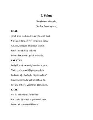 7. Sahne
(Şatoda başka bir oda.)
(Kral ve Laertes girer.)
KRAL
Şimdi artık vicdanın temize çıkarmalı beni
Yüreğinde bir dost yeri vermelisin bana.
Anladın, dinledin, biliyorsun ki artık
Senin soylu babanı öldüren
Benim de canıma kıymak istiyordu.
LAERTES
Besbelli artık. Ama söyler misiniz bana,
Niçin gereken sertliği göstermediniz
Bu kadar ağır, bu kadar büyük suçlara?
Güvenliğiniz kadar yüksek aklınız da,
Her şey de böyle yapmanızı gerektirirdi.
KRAL
Ha, iki özel nedeni var bunun:
Sana belki biraz sudan görünecek ama
Benim için çok önemli bunlar.
 