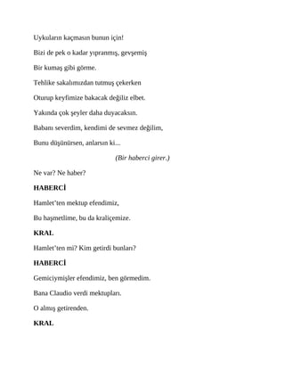 Uykuların kaçmasın bunun için!
Bizi de pek o kadar yıpranmış, gevşemiş
Bir kumaş gibi görme.
Tehlike sakalımızdan tutmuş çekerken
Oturup keyfimize bakacak değiliz elbet.
Yakında çok şeyler daha duyacaksın.
Babanı severdim, kendimi de sevmez değilim,
Bunu düşünürsen, anlarsın ki...
(Bir haberci girer.)
Ne var? Ne haber?
HABERCİ
Hamlet’ten mektup efendimiz,
Bu haşmetlime, bu da kraliçemize.
KRAL
Hamlet’ten mi? Kim getirdi bunları?
HABERCİ
Gemiciymişler efendimiz, ben görmedim.
Bana Claudio verdi mektupları.
O almış getirenden.
KRAL
 