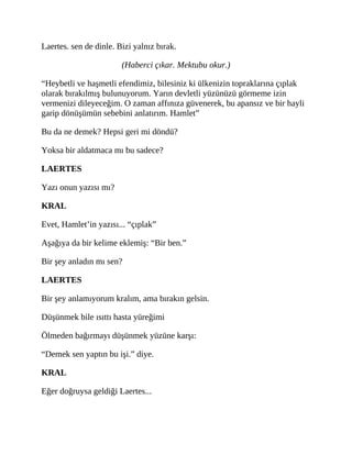 Laertes. sen de dinle. Bizi yalnız bırak.
(Haberci çıkar. Mektubu okur.)
“Heybetli ve haşmetli efendimiz, bilesiniz ki ülkenizin topraklarına çıplak
olarak bırakılmış bulunuyorum. Yarın devletli yüzünüzü görmeme izin
vermenizi dileyeceğim. O zaman affınıza güvenerek, bu apansız ve bir hayli
garip dönüşümün sebebini anlatırım. Hamlet”
Bu da ne demek? Hepsi geri mi döndü?
Yoksa bir aldatmaca mı bu sadece?
LAERTES
Yazı onun yazısı mı?
KRAL
Evet, Hamlet’in yazısı... “çıplak”
Aşağıya da bir kelime eklemiş: “Bir ben.”
Bir şey anladın mı sen?
LAERTES
Bir şey anlamıyorum kralım, ama bırakın gelsin.
Düşünmek bile ısıttı hasta yüreğimi
Ölmeden bağırmayı düşünmek yüzüne karşı:
“Demek sen yaptın bu işi.” diye.
KRAL
Eğer doğruysa geldiği Laertes...
 