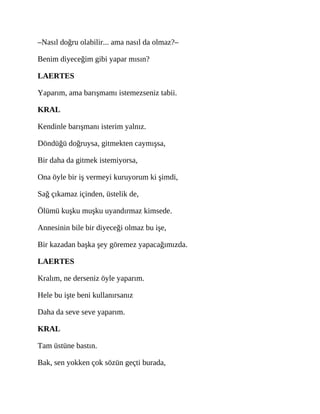 –Nasıl doğru olabilir... ama nasıl da olmaz?–
Benim diyeceğim gibi yapar mısın?
LAERTES
Yaparım, ama barışmamı istemezseniz tabii.
KRAL
Kendinle barışmanı isterim yalnız.
Döndüğü doğruysa, gitmekten caymışsa,
Bir daha da gitmek istemiyorsa,
Ona öyle bir iş vermeyi kuruyorum ki şimdi,
Sağ çıkamaz içinden, üstelik de,
Ölümü kuşku muşku uyandırmaz kimsede.
Annesinin bile bir diyeceği olmaz bu işe,
Bir kazadan başka şey göremez yapacağımızda.
LAERTES
Kralım, ne derseniz öyle yaparım.
Hele bu işte beni kullanırsanız
Daha da seve seve yaparım.
KRAL
Tam üstüne bastın.
Bak, sen yokken çok sözün geçti burada,
 