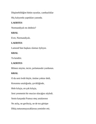 Düşünebildiğim bütün oyunlar, cambazlıklar
Hiç kalıyordu yaptıkları yanında.
LAERTES
Normandiyalı mı dediniz?
KRAL
Evet, Normandiyalı.
LAERTES
Lamond’dan başkası olamaz öyleyse.
KRAL
Ta kendisi.
LAERTES
Bilmez miyim, incisi, pırlantasıdır yurdunun.
KRAL
O da seni övdü böyle, üstüne yoktur dedi,
Korunma ustalığında, çevikliğinde,
Hele kılıçta, en çok kılıçta,
Seni yenmenin bir mucize olacağını söyledi.
Senin karşında Fransız meç ustalarının
Ne atılış, ne gerileyiş, ne de tez görüşte
Dikiş tutturamayacaklarına yeminler etti.
 
