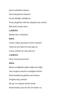 İşte bu anlattıkları dostum,
Öyle kıskandırdı ki Hamlet’i
En çok dilediği, özlediği şey
Senin çıkagelmen oldu boy ölçüşmek için seninle.
Bak şimdi, bundan ötesi...
LAERTES
Bundan ötesi, efendimiz?
KRAL
Laertes, babanı gerçekten seviyor muydun?
Yoksa bu acılı halin bir resim gibi mi,
Cansız yüreksiz bir resim gibi mi?
LAERTES
Niçin soruyorsunuz bunu?
KRAL
Babanı sevdiğinden şüphe ettiğim için değil.
Ama sevginin zamanla ne olduğunu bilirim.
Türlü örnekleriyle gördüm nasıl sönüyor
Sevginin ateşi, pırıltılar.
Bir şey var sevginin alevleri içinde
Kendi kendini yiyen bir fitil, bir kömür var.
 