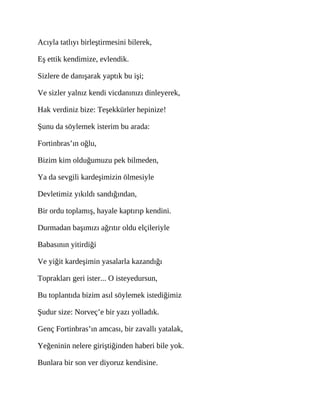 Acıyla tatlıyı birleştirmesini bilerek,
Eş ettik kendimize, evlendik.
Sizlere de danışarak yaptık bu işi;
Ve sizler yalnız kendi vicdanınızı dinleyerek,
Hak verdiniz bize: Teşekkürler hepinize!
Şunu da söylemek isterim bu arada:
Fortinbras’ın oğlu,
Bizim kim olduğumuzu pek bilmeden,
Ya da sevgili kardeşimizin ölmesiyle
Devletimiz yıkıldı sandığından,
Bir ordu toplamış, hayale kaptırıp kendini.
Durmadan başımızı ağrıtır oldu elçileriyle
Babasının yitirdiği
Ve yiğit kardeşimin yasalarla kazandığı
Toprakları geri ister... O isteyedursun,
Bu toplantıda bizim asıl söylemek istediğimiz
Şudur size: Norveç’e bir yazı yolladık.
Genç Fortinbras’ın amcası, bir zavallı yatalak,
Yeğeninin nelere giriştiğinden haberi bile yok.
Bunlara bir son ver diyoruz kendisine.
 